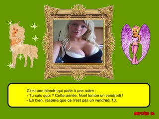 C'est une blonde qui parle à une autre : 
- Tu sais quoi ? Cette année, Noël tombe un vendredi ! 
- Eh bien, j'espère que ce n'est pas un vendredi 13. 
 