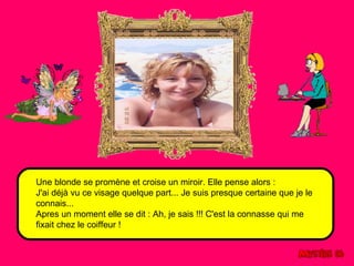 Une blonde se promène et croise un miroir. Elle pense alors : 
J'ai déjà vu ce visage quelque part... Je suis presque certaine que je le 
connais... 
Apres un moment elle se dit : Ah, je sais !!! C'est la connasse qui me 
fixait chez le coiffeur ! 
 