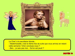 Le Chef, à la secrétaire blonde : 
- Mademoiselle, c'est la 4ème fois de suite que vous arrivez en retard 
cette semaine ! Q'en concluez-vous ? 
- Ben... je sais pas moi... Qu'on est jeudi ? 
 