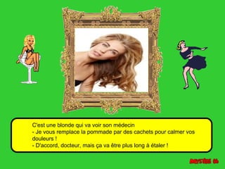 C'est une blonde qui va voir son médecin 
- Je vous remplace la pommade par des cachets pour calmer vos 
douleurs ! 
- D'accord, docteur, mais ça va être plus long à étaler ! 
 