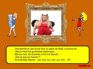 Une blonde et une brune font un sapin de Noël. La brune dit : 
-Moi je mets les guirlandes électriques. 
Elle les met, les branche et dit à la blonde : 
-Est-ce que ça marche ? 
Et la blonde répond : oui, non, oui, non, oui, non ...!!!!! 
 