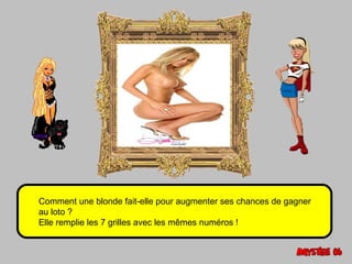 Comment une blonde fait-elle pour augmenter ses chances de gagner 
au loto ? 
Elle remplie les 7 grilles avec les mêmes numéros ! 
 