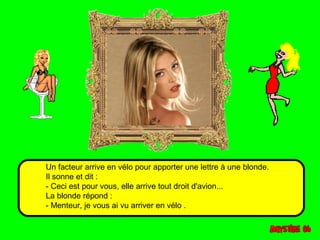 Un facteur arrive en vélo pour apporter une lettre à une blonde. 
Il sonne et dit : 
- Ceci est pour vous, elle arrive tout droit d'avion... 
La blonde répond : 
- Menteur, je vous ai vu arriver en vélo . 
 