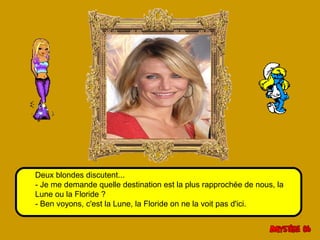 Deux blondes discutent... 
- Je me demande quelle destination est la plus rapprochée de nous, la 
Lune ou la Floride ? 
- Ben voyons, c'est la Lune, la Floride on ne la voit pas d'ici. 
 