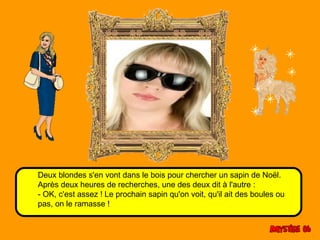 Deux blondes s'en vont dans le bois pour chercher un sapin de Noël. 
Après deux heures de recherches, une des deux dit à l'autre : 
- OK, c'est assez ! Le prochain sapin qu'on voit, qu'il ait des boules ou 
pas, on le ramasse ! 
 