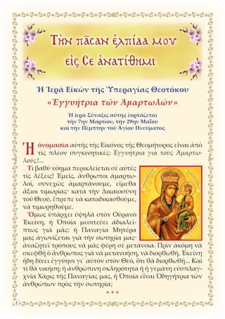 Ἡ Ἱερὰ Εἰκὼν τῆς Ὑπεραγίας Θεοτόκου
«Ἐγγυήτρια τῶν Ἁμαρτωλῶν»
Ἡ ἱερὰ Σύναξις αὐτῆς ἑορτάζεται
τὴν 7ην Μαρτίου, τὴν 29ην Μαΐου
καὶ τὴν Πέμπτην τοῦ Ἁγίου Πνεύματος
Ἡὀνομασία αὐτῆς τῆς Εἰκόνος τῆς Θεομήτορος εἶναι ἀπὸ
τὶς πλέον συγκινητικές: Ἐγγυήτρια γιὰ τοὺς Ἁμαρτω-
λούς!...
Τὶ βαθὺ νόημα περικλείεται σὲ αὐτὲς
τὶς λέξεις! Ἐμεῖς, ἄνθρωποι ἁμαρτω-
λοί, συνεχῶς ἁμαρτάνουμε, εἴμεθα
ἄξιοι τιμωρίας· κατὰ τὴν Δικαιοσύνη
τοῦ Θεοῦ, ἔπρεπε νὰ καταδικασθοῦμε,
νὰ τιμωρηθοῦμε.
Ὅμως ὑπάρχει ὑψηλὰ στὸν Οὐρανὸ
Ἐκείνη, ἡ Ὁποία μεσιτεύει ἀδιαλεί-
πτως γιὰ μᾶς: ἡ Παναγία Μητέρα
μας ἀγωνίζεται γιὰ τὴν σωτηρία μας·
ἀναζητεῖ τρόπους νὰ μᾶς φέρη σὲ μετάνοια. Πρὶν ἀκόμη νὰ
σκεφθῆ ὁ ἄνθρωπος γιὰ νὰ μετανοήση, νὰ διορθωθῆ, Ἐκείνη
ἤδη δίνει ἐγγύησι γι᾿ αὐτὸν στὸν Θεό, ὅτι θὰ διορθωθῆ... Καὶ
τί θὰ νικήση; ἡ ἀνθρώπινη σκληρότητα ἢ ἡ γεμάτη εὐσπλαγ-
χνία Χάρις τῆς Παναγίας μας, ἡ Ὁποία εἶναι Ὁδηγήτρια τῶν
ἀνθρώπων πρὸς τὴν σωτηρία;
* * *
2
 