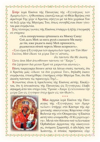 Στὴν ἱερὰ Εἰκόνα τῆς Παναγίας τῆς «Ἐγγυήτριας τῶν
Ἁμαρτωλῶν», ἡ Θεοτόκος εἰκονίζεται μὲ τὸ Θεῖο Βρέφος στὸ
ἀριστερό Της χέρι· ὁ Χριστὸς σφίγγει μὲ τὰ δύο χεράκια Του
τὸ δεξὶ χέρι τῆς Μητέρας Του, ὅπως συνηθίζεται ὅταν γίνε-
ται μία συμφωνία.
Στὶς τέσσερις γωνίες τῆς Εἰκόνος ὑπάρχει ἡ ἡξῆς ἐπιγραφὴ
σὲ στίχους:
«Азъ сопоручница грѣшныхъ къ Моему Сыну:
Сей далъ Мнѣ за нихъ руцѣ слышати Мя выну;
да тiи, иже радость выну Мнѣ приносятъ,
радоватися вѣчнѣ черезъ Меня испросятъ».
«Ἐγὼ εἶμαι ἡ Ἐγγυήτρια τῶν ἁμαρτωλῶν πρὸς τὸν Υἱόν Μου·
Ἐκεῖνος Μοῦ ἔδωσε τὰ χέρια Του γι᾿ αὐτούς,
ὅτι πάντοτε θὰ Μὲ ἀκούη,
Ὥστε ὅσοι Μοῦ ἀπευθύνουν πάντοτε τὸ “Χαῖρε”,
Θὰ ζητήσουν διὰ μέσου Ἐμοῦ νὰ χαίρωνται αἰωνίως».
Πόση παρηγορία δίνουν αὐτὰ τὰ λόγια στοὺς πιστούς, ὅτι
ὁ Χριστός μας «ἔδωσε τὰ δύο χεράκια Του», δηλαδὴ ἔκανε
συμφωνία, ὑποσχέθηκε ἐπισήμως στὴν Μητέρα Του, ὅτι θὰ
ἀκούη πάντοτε τὶς προσευχές Της!...
Ἄγνωστος εἶναι ἡ προέλευσις τῆς Εἰκόνος αὐτῆς. Εἰκάζε-
ται, ὅτι ἡ ἀπεικόνισις τῆς Παναγίας ὡς Ἐγγυήτριας ἔλαβε
ἀφορμὴ ἀπὸ τὸν στίχο ἑνὸς Ὕμνου: «Χαῖρε ἡ ἐκτείνουσα τὴν
χεῖρα Σου ὡς ἐγγύησιν ὑπὲρ ἡμῶν εἰς τὸν Θεόν!».
* * *
Μία ἀρχαία ἱερὰ Εἰκόνα τῆς Παν-
αγίας τῆς «Ἐγγυήτριας τῶν Ἁμαρ-
τωλῶν» ὑπῆρχε στὸ Κάστρο τῆς ἀρ-
χοντικῆς οἰκογενείας Κόρετσκυ στὴν
Βολυνία τῆς νῦν Οὐκρανίας· ἡ Εἰκόνα
αὐτὴ τότε ὠνομάσθη «Ἡ Κεχαριτωμέ-
νη». Μετὰ τὸν θάνατο τοῦ τελευταίου
Ὀρθοδόξου ἄρχοντος τῆς οἰκογενεί-
ας, ὀνόματι Σαμουήλ, ὁ ἀδελφός του
Ἰωάννης, ὁ ὁποῖος προφανῶς εἶχε
3
 