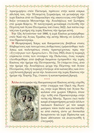 προσχωρήσει στὸν Παπισμό, πρότεινε στὴν κατὰ σάρκα
ἀδελφή του, τὴν Ἡγουμένη Σεραφεῖμα, νὰ μεταφέρη τὴν
ἱερὰ Εἰκόνα ἀπὸ τὸ Παρεκκλήσι τῆς οἰκογενείας στὸ Ὀρθό-
δοξο γυναικεῖο Μοναστήρι τῆς Ἀναλήψεως τοῦ Σωτῆρος
στὸ χωρίο Κόρετς. Ἡ πανηγυρικὴ μεταφορὰ ἐτελέσθη τὴν
Πέμπτη τοῦ Ἁγίου Πνεύματος τοῦ ἔτους 1622. Διὰ τοῦτο ἑορ-
τάζεται ἡ μνήμη τῆς ἱερᾶς Εἰκόνος τὴν ἡμέρα αὐτή.
Τὴν 12η Αὐγούστου τοῦ 1880, ἡ ἱερὰ Εἰκόνα μεταφέρθηκε
στὸν Ναὸ τῆς Ἁγίας Τριάδος τῆς αὐτῆς Μονῆς σὲ ξυλόγλυ-
πτο Προσκυνητάρι.
Ἡ Θεομητορικὴ Χάρις καὶ θαυματουγὸς βοήθεια στοὺς
θλιβομένους καὶ πονεμένους ἀνθρώπους ἐμφανίσθηκε πολ-
λάκις καὶ πολυτρόπως στοὺς προστρέχοντας πρὸς τὴν
«Ἐγγυήτριαν τῶν Ἁμαρτωλῶν». Τὸ ἔτος 1923, ὅταν ἡ περιοχὴ
εὑρίσκετο ἐντὸς τῶν συνόρων τῆς Πολωνίας, ἕνας νεαρὸς
ἐλευθερώθηκε ἀπὸ φοβερὸ δαιμόνιο ἔμπροσθεν τῆς ἱερᾶς
Εἰκόνος τὴν ἡμέρα τῆς Πεντηκοστῆς. Τὸ ἑπόμενο ἔτος, ἀπὸ
τὴν ἡμέρα τῆς Ἀναλήψεως μέχρι τῆς Πέμπτης τοῦ Ἁγίου
Πνεύματος, ὅλη ἡ περιοχὴ ὑπέφερε ἀπὸ καταιγίδες καὶ συν-
εχῆ δυνατὴ βροχή· μετὰ τὴν Λιτάνευσι τῆς ἱερᾶς Εἰκόνος τὴν
ἡμέρα τῆς Ἑορτῆς Της, ἔπαυσε ἡ καταστροφικὴ βροχή.
* * *
Ἄλλο ἀντίγραφο τῆς θαυματουργοῦ Εἰκόνος αὐτῆς εὑρέθη
στὴν ἐπαρχία τοῦ Ὀρὲλ τῆς Ρωσί-
ας, στὴν ἱερὰ Μονὴ τοῦ Ἁγίου Νι-
κολάου στὸ χωρίον Ὀδρῖνο, ὅπου
εἶχε τεθῆ στὸ Προσκυνητάρι στὴν
πύλη τῆς Μονῆς. Ἔμεινε ἐκεῖ πολὺ
καιρὸ ἀπαρατήρητη μεταξὺ ἄλλων
παλαιῶν Εἰκόνων· μὲ τὸν καιρὸ
μαύρισε τόσο πολὺ καὶ σκεπάσθη-
κε ἀπὸ σκόνη, ὥστε μὲ δυσκολία
διεκρίνοντο τὰ ἱερὰ Πρόσωπα καὶ
ἦταν ἀδύνατον νὰ ἀναγνωσθῆ ἡ
ἐπιγραφή.
4
 