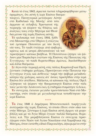 Κατὰ τὸ ἔτος 1843, ἀρκετοὶ πιστοὶ πληροφορήθησαν μέσῳ
ὁραμάτων, ὅτι αὐτὴ ἡ ἱερὰ Εἰκόνα θαυμα-
τουργεῖ. Πανηγυρικὰ μετέφεραν Αὐτὴν
στὸ Καθολικὸ τῆς Μονῆς· ἀπὸ τότε
ἄρχισαν οἱ εὐλαβεῖς Χριστιανοὶ τῆς
περιοχῆς νὰ φέρουν τὶς θλίψεις καὶ
ἀνάγκες τους στὴν Μητέρα τοῦ Θεοῦ
διὰ μέσου τῆς ἱερᾶς Εἰκόνος αὐτῆς.
Τὸ καλοκαίρι τοῦ ἔτους 1844, ἦλθε
στὸ Μοναστήρι στὸ Ὀδρῖνο ἡ σύζυγος
τοῦ ἐμπόρου Ποτσόπιν μὲ τὸν διετῆ
υἱό τους. Τὸ παιδὶ ὑπέφερε ἀπὸ φοβερὲς
κρίσεις καὶ οἱ ἰατροὶ ἀδυνατοῦσαν νὰ τοῦ
προσφέρουν κάποια βοήθεια. Ἡ Ποτσόπινα ζήτησε νὰ ψά-
λουν μία Παράκλησι ἐνώπιον τῆς Εἰκόνος τῆς Παναγίας τῆς
Ἐγγυήτριας· τὸ παιδὶ θεραπεύθηκε ἀμέσως. Ἀκολούθησαν
καὶ ἄλλα θαύματα.
Σὲ λίγο στὴν περιοχὴ αὐτή, στὶς πόλεις Καράτσεβ καὶ Ὀρέλ,
ξέσπασε ἐπιδημία χολέρας. Προσέφυγαν στὴν Παναγία τὴν
Ἐγγυήτρια ὑγιεῖς καὶ ἀσθενεῖς· παρὰ τὴν φοβερὰ μεταδοτι-
κότητα τῆς χολέρας, κανεὶς ἀπ᾿ ὅσους προσῆλθαν στὴν ἱερὰ
Εἰκόνα δὲν ἀπέθανε. Μάλιστα, οἱ κάτοικοι τῆς πόλεως Ὀρὲλ
ἐζήτησαν νὰ φέρουν τὴν θαυματουργὸ Εἰκόνα στὴν πόλι
τους· μετὰ τὴν Λιτάνευσι ἐκεῖ, ἡ ἐπιδημία σταμάτησε τελείως.
Ἐν συνεχείᾳ, ἔκτισαν μεγάλο τρισυπόστατο Ναὸ στὸ Μο-
ναστήρι, στὸν ὁποῖο μὲ μεγαλοπρέπεια τοποθέτησαν τὴν
ἱερὰ Εἰκόνα.
* * *
Τὸ ἔτος 1848 ὁ Δημήτριος Μποντσεσκοὺλ παρήγγειλε
ἀντίγραφο τῆς ἱερᾶς Εἰκόνος, τὸ ὁποῖο ἔθεσε στὸν οἶκο του
στὴν Μόσχα. Σύντομα ἡ ἱερὰ Εἰκόνα αὐτὴ ἄρχισε νὰ μυρο-
βλύζη καὶ μὲ τὸ Ἅγιο Μύρο ἔγιναν πολλὰ θαύματα, θερα-
πεῖες κ.ἄ. Τὴν μυροβλύζουσα Εἰκόνα ἐν συνεχείᾳ προσ-
έφεραν στὸν Ναὸν τοῦ Ἁγίου Νικολάου στὰ Χαμόβνικα τῆς
Μόσχας, ὅπου ἐκτίσθη εἰδικὸ Παρεκκλήσι, ἀφιερωμένο στὴν
5
 