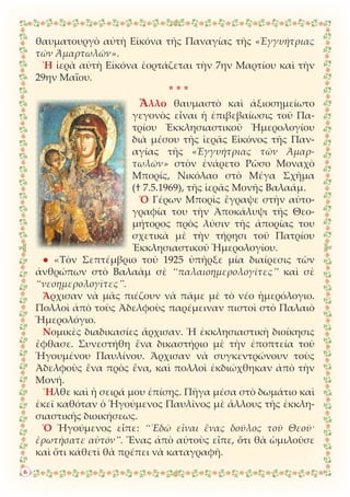 θαυματουργὸ αὐτὴ Εἰκόνα τῆς Παναγίας τῆς «Ἐγγυήτριας
τῶν Ἁμαρτωλῶν».
Ἡ ἱερὰ αὐτὴ Εἰκόνα ἑορτάζεται τὴν 7ην Μαρτίου καὶ τὴν
29ην Μαΐου.
* * *
Ἄλλο θαυμαστὸ καὶ ἀξιοσημείωτο
γεγονὸς εἶναι ἡ ἐπιβεβαίωσις τοῦ Πα-
τρίου Ἐκκλησιαστικοῦ Ἡμερολογίου
διὰ μέσου τῆς ἱερᾶς Εἰκόνος τῆς Παν-
αγίας τῆς «Ἐγγυήτριας τῶν Ἁμαρ-
τωλῶν» στὸν ἐνάρετο Ρῶσο Μοναχὸ
Μπορίς, Νικόλαο στὸ Μέγα Σχῆμα
(† 7.5.1969), τῆς ἱερᾶς Μονῆς Βαλαάμ.
Ὁ Γέρων Μπορὶς ἔγραψε στὴν αὐτο-
γραφία του τὴν Ἀποκάλυψι τῆς Θεο-
μήτορος πρὸς λύσιν τῆς ἀπορίας του
σχετικὰ μὲ τὴν τήρησι τοῦ Πατρίου
Ἐκκλησιαστικοῦ Ἡμερολογίου.
● «Τὸν Σεπτέμβριο τοῦ 1925 ὑπῆρξε μία διαίρεσις τῶν
ἀνθρώπων στὸ Βαλαὰμ σὲ “παλαιοημερολογῖτες” καὶ σὲ
“νεοημερολογῖτες”.
Ἄρχισαν νὰ μᾶς πιέζουν νὰ πᾶμε μὲ τὸ νέο ἡμερόλογιο.
Πολλοὶ ἀπὸ τοὺς Ἀδελφοὺς παρέμειναν πιστοὶ στὸ Παλαιὸ
Ἡμερολόγιο.
Νομικὲς διαδικασίες ἄρχισαν. Ἡ ἐκκλησιαστικὴ διοίκησις
ἔφθασε. Συνεστήθη ἕνα δικαστήριο μὲ τὴν ἐποπτεία τοῦ
Ἡγουμένου Παυλίνου. Ἄρχισαν νὰ συγκεντρώνουν τοὺς
Ἀδελφοὺς ἕνα πρὸς ἕνα, καὶ πολλοὶ ἐκδιώχθηκαν ἀπὸ τὴν
Μονή.
Ἦλθε καὶ ἡ σειρά μου ἐπίσης. Πῆγα μέσα στὸ δωμάτιο καὶ
ἐκεῖ καθόταν ὁ Ἡγούμενος Παυλῖνος μὲ ἄλλους τῆς ἐκκλη-
σιαστικῆς διοικήσεως.
Ὁ Ἡγούμενος εἶπε: “᾿Εδῶ εἶναι ἕνας δοῦλος τοῦ Θεοῦ·
ἐρωτήσατε αὐτόν”. Ἕνας ἀπὸ αὐτοὺς εἶπε, ὅτι θὰ ὡμιλοῦσε
καὶ ὅτι κάθετὶ θὰ πρέπει νὰ καταγραφῆ.
6
 