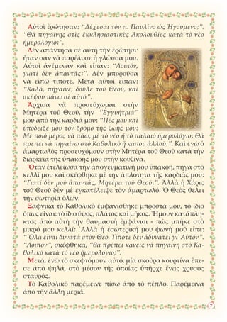 Αὐτοὶ ἐρώτησαν: “Δέχεσαι τὸν π. Παυλῖνο ὡς Ἡγούμενο;”.
“Θὰ πηγαίνης στὶς ἐκκλησιαστικὲς Ἀκολουθίες κατὰ τὸ νέο
ἡμερολόγιο;”.
Δὲν ἀπάντησα σὲ αὐτὴ τὴν ἐρώτησι·
ἦταν σὰν νὰ παρέλυσε ἡ γλῶσσα μου.
Αὐτοὶ ἀνέμεναν καὶ εἶπαν: “Λοιπόν,
γιατί δὲν ἀπαντᾶς;”. Δὲν μποροῦσα
νὰ εἰπῶ τίποτε. Μετὰ αὐτοὶ εἶπαν:
“Καλά, πήγαινε, δοῦλε τοῦ Θεοῦ, καὶ
σκέψου πάνω σὲ αὐτό”.
Ἄρχισα νὰ προσεύχωμαι στὴν
Μητέρα τοῦ Θεοῦ, τὴν “᾿Εγγυήτριά”
μου ἀπὸ τὴν καρδιά μου: “Πές μου καὶ
ὑπόδειξέ μου τὸν δρόμο τῆς ζωῆς μου:
Μὲ ποιό μέρος νὰ πάω, μὲ τὸ νέο ἤ τὸ παλαιὸ ἡμερολόγιο; Θὰ
πρέπει νὰ πηγαίνω στὸ Καθολικὸ ἤ κάπου ἀλλοῦ;”. Καὶ ἐγὼ ὁ
ἁμαρτωλὸς προσευχόμουν στὴν Μητέρα τοῦ Θεοῦ κατὰ τὴν
διάρκεια τῆς ὑπακοῆς μου στὴν κουζίνα.
Ὅταν ἐτελείωσα τὴν ἀπογευματινή μου ὑπακοή, πῆγα στὸ
κελλί μου καὶ σκέφθηκα μὲ τὴν ἁπλότητα τῆς καρδιᾶς μου:
“Γιατί δὲν μοῦ ἀπαντᾶς, Μητέρα τοῦ Θεοῦ;”. Ἀλλὰ ἡ Χάρις
τοῦ Θεοῦ δὲν μὲ ἐγκατέλειψε τὸν ἁμαρτωλό. Ὁ Θεὸς θέλει
τὴν σωτηρία ὅλων.
Ξαφνικὰ τὸ Καθολικὸ ἐμφανίσθηκε μπροστά μου, τὸ ἴδιο
ὅπως εἶναι: τὸ ἴδιο ὕψος, πλάτος καὶ μῆκος. Ἤμουν κατάπλη-
κτος ἀπὸ αὐτὴ τὴν θαυμαστὴ ἐμφάνισι - πῶς μπῆκε στὸ
μικρό μου κελλί; ᾿Αλλὰ ἡ ἐσωτερική μου φωνὴ μοῦ εἶπε:
“῞Ολα εἶναι δυνατὰ στὸν Θεό. Τίποτε δὲν ἀδυνατεῖ γι᾿ Αὐτόν”.
“Λοιπόν”, σκέφθηκα, “θὰ πρέπει κανεὶς νὰ πηγαίνη στὸ Κα-
θολικὸ κατὰ τὸ νέο ἡμερολόγιο;”.
Μετά, ἐνῶ τὸ σκεφτόμουν αὐτό, μία σκούρα κουρτίνα ἔπε-
σε ἀπὸ ψηλά, στὸ μέσον τῆς ὁποίας ὑπῆρχε ἕνας χρυσὸς
σταυρός.
Τὸ Καθολικὸ παρέμεινε πίσω ἀπὸ τὸ πέπλο. Παρέμεινα
ἀπὸ τὴν ἄλλη μεριά.
7
 