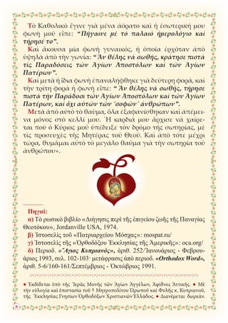● Ἐκδίδεται ὑπὸ τῆς Ἱερᾶς Μονῆς τῶν Ἁγίων Ἀγγέλων, Ἀφίδνες Ἀττικῆς. ● Μὲ
τὴν εὐλογία καὶ ἐπιστασία τοῦ † Μητροπολίτου Ὠρωποῦ καὶ Φυλῆς κ. Κυπριανοῦ,
τῆς Ἐκκλησίας Γνησίων Ὀρθοδόξων Χριστιανῶν Ἑλλάδος. ● Διανέμεται δωρεάν.
Τὸ Καθολικὸ ἔγινε γιὰ μένα ἀόρατο καὶ ἡ ἐσωτερική μου
φωνὴ μοῦ εἶπε: “ Πήγαινε μὲ τὸ παλαιὸ ἡμερολόγιο καὶ
τήρησέ το”.
Καὶ ἄκουσα μία φωνὴ γυναικός, ἡ ὁποία ἐρχόταν ἀπὸ
ὑψηλὰ ἀπὸ τὴν γωνία: “ Ἄν θέλης νὰ σωθῆς, κράτησε πιστὰ
τὶς Παραδόσεις τῶν Ἁγίων Ἀποστόλων καὶ τῶν Ἁγίων
Πατέρων”.
Καὶ μετὰ ἡ ἴδια φωνὴ ἐπαναλήφθηκε γιὰ δεύτερη φορά, καὶ
τὴν τρίτη φορὰ ἡ φωνὴ εἶπε: “ Ἄν θέλης νὰ σωθῆς, τήρησε
πιστὰ τὴν Παράδοσι τῶν Ἁγίων Ἀποστόλων καὶ τῶν Ἁγίων
Πατέρων, καὶ ὄχι αὐτῶν τῶν ῾σοφῶν᾿ ἀνθρώπων”.
Μετὰ ἀπὸ αὐτὸ τὸ θαῦμα, ὅλα ἐξαφανίσθηκαν καὶ ἀπέμει-
να μόνος στὸ κελλί μου. ῾Η καρδιά μου ἄρχισε νὰ χαίρε-
ται ποὺ ὁ Κύριος μοῦ ὑπέδειξε τὸν δρόμο τῆς σωτηρίας, μὲ
τὶς προσευχὲς τῆς Μητέρας τοῦ Θεοῦ. Καὶ ἀπὸ τότε μέχρι
τώρα, θυμᾶμαι αὐτὸ τὸ μεγάλο θαῦμα γιὰ τὴν σωτηρία τοῦ
ἀνθρώπου».
8
Πηγαί:
α) Τὸ ρωσικὸ βιβλίο «Διήγησις περὶ τῆς ἐπιγείου ζωῆς τῆς Παναγίας
Θεοτόκου», Jordanville USA, 1974.
β) Ἱστοσελὶς τοῦ «Πατριαρχείου Μόσχας»: mospat.ru/
γ) Ἱστοσελὶς τῆς «Ὀρθοδόξου Ἐκκλησίας τῆς Ἀμερικῆς»: oca.org/
δ) Περιοδ. «῞Αγιος Κυπριανός», ἀριθ. 252/Ἰανουάριος - Φεβρου-
άριος 1993, σελ. 102-103· μετάφρασις ἀπὸ περιοδ. «Orthodox Word»,
ἀριθ. 5-6/160-161/Σεπτέμβριος - Ὀκτώβριος 1991.
 