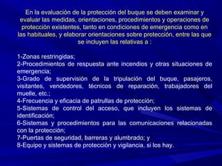 En la evaluación de la protección del buque se deben examinar y
 evaluar las medidas, orientaciones, procedimientos y operaciones de
  protección existentes, tanto en condiciones de emergencia como en
las habituales, y elaborar orientaciones sobre protección, entre las que
                       se incluyen las relativas a :

1-Zonas restringidas;
2-Procedimientos de respuesta ante incendios y otras situaciones de
emergencia;
3-Grado de supervisión de la tripulación del buque, pasajeros,
visitantes, vendedores, técnicos de reparación, trabajadores del
muelle, etc.;
4-Frecuencia y eficacia de patrullas de protección;
5-Sistemas de control del acceso, que incluyen los sistemas de
identificación;
6-Sistemas y procedimientos para las comunicaciones relacionadas
con la protección;
7-Puertas de seguridad, barreras y alumbrado; y
8-Equipo y sistemas de protección y vigilancia, si los hay.
 