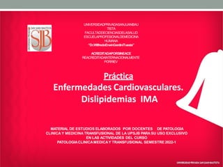 UNIVERSIDADPRIVADASANJUANBAU
TISTA
FACULTADDECIENCIASDELASALUD
ESCUELAPROFESIONALDEMEDICINA
HUMANA
“Dr.WilfredoErwinGardiniTuesta”
ACREDITADAPORSINEACE
REACREDITADAINTERNACIONALMENTE
PORRIEV
Práctica
Enfermedades Cardiovasculares.
Dislipidemias IMA
MATERIAL DE ESTUDIOS ELABORADOS POR DOCENTES DE PATOLOGIA
CLINICA Y MEDICINA TRANSFUSIONAL DE LA UPSJB PARA SU USO EXCLUSIVO
EN LAS ACTIVIDADES DEL CURSO
PATOLOGIACLINICAMEDICAY TRANSFUSIONAL SEMESTRE 2022-1
 