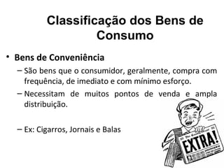 Classificação dos Bens de
                   Consumo
• Bens de Conveniência
  – São bens que o consumidor, geralmente, compra com
    frequência, de imediato e com mínimo esforço.
  – Necessitam de muitos pontos de venda e ampla
    distribuição.

  – Ex: Cigarros, Jornais e Balas
 