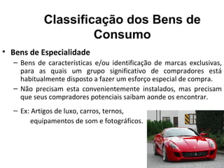 Classificação dos Bens de
                    Consumo
• Bens de Especialidade
  – Bens de características e/ou identificação de marcas exclusivas,
    para as quais um grupo significativo de compradores está
    habitualmente disposto a fazer um esforço especial de compra.
  – Não precisam esta convenientemente instalados, mas precisam
    que seus compradores potenciais saibam aonde os encontrar.
  – Ex: Artigos de luxo, carros, ternos,
        equipamentos de som e fotográficos.
 