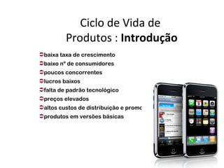 Ciclo de Vida de
         Produtos : Introdução
baixa taxa de crescimento
baixo nº de consumidores
poucos concorrentes
lucros baixos
falta de padrão tecnológico
preços elevados
altos custos de distribuição e promoção
produtos em versões básicas
 