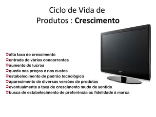 Ciclo de Vida de
               Produtos : Crescimento


alta taxa de crescimento
entrada de vários concorrentes
aumento do lucros
queda nos preços e nos custos
estabelecimento de padrão tecnológico
aparecimento de diversas versões de produtos
eventualmente a taxa de crescimento muda de sentido
busca de estabelecimento de preferência ou fidelidade à marca
 