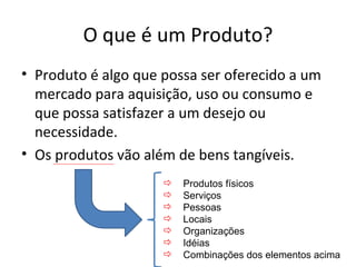 O que é um Produto?
• Produto é algo que possa ser oferecido a um
  mercado para aquisição, uso ou consumo e
  que possa satisfazer a um desejo ou
  necessidade.
• Os produtos vão além de bens tangíveis.
                        Produtos físicos
                        Serviços
                        Pessoas
                        Locais
                        Organizações
                        Idéias
                        Combinações dos elementos acima
 