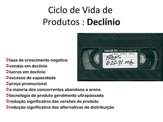 Ciclo de Vida de
                  Produtos : Declínio


taxa de crescimento negativa
vendas em declínio
lucros em declínio
excesso de capacidade
preço promocional
a maioria dos concorrentes abandona a arena
tecnologia de produto geralmente ultrapassada
redução significativa das versões de produto
redução significativa das alternativas de distribuição
 