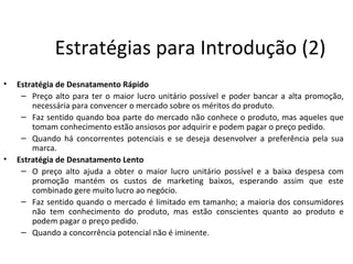 Estratégias para Introdução (2)
•   Estratégia de Desnatamento Rápido
     – Preço alto para ter o maior lucro unitário possível e poder bancar a alta promoção,
        necessária para convencer o mercado sobre os méritos do produto.
     – Faz sentido quando boa parte do mercado não conhece o produto, mas aqueles que
        tomam conhecimento estão ansiosos por adquirir e podem pagar o preço pedido.
     – Quando há concorrentes potenciais e se deseja desenvolver a preferência pela sua
        marca.
•   Estratégia de Desnatamento Lento
     – O preço alto ajuda a obter o maior lucro unitário possível e a baixa despesa com
        promoção mantém os custos de marketing baixos, esperando assim que este
        combinado gere muito lucro ao negócio.
     – Faz sentido quando o mercado é limitado em tamanho; a maioria dos consumidores
        não tem conhecimento do produto, mas estão conscientes quanto ao produto e
        podem pagar o preço pedido.
     – Quando a concorrência potencial não é iminente.
 