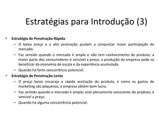 Estratégias para Introdução (3)
•   Estratégia de Penetração Rápida
     – O baixo preço e a alta promoção ajudam a conquistar maior participação de
        mercado.
     – Faz sentido quando o mercado é amplo e não tem conhecimento do produto; a
        maior parte dos consumidores é sensível a preço; a produção da empresa pode se
        beneficiar da economia de escala e da experiência acumulada.
     – Quando há forte concorrência potencial.
•   Estratégia de Penetração Lenta
     – O preço baixo encoraja a rápida aceitação do produto, e como os gastos de
        marketing são pequenos, a empresa obtém bom lucro.
     – Faz sentido quando o mercado é amplo; está plenamente consciente do produto; é
        sensível a preço.
     – Quando há alguma concorrência potencial.
 