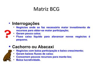 Matriz BCG

• Interrogações
    • Negócios onde se faz necessário maior investimento de


?
      recursos para obter-se maior participação;
    • Geram pouco caixa;
    • Fluxo caixa líquido para alavancar novos negócios é
      pequeno.

 Cachorro ou Abacaxi
    •   Negócios com baixa participação e baixo crescimento;
    •   Geram baixos fluxos de caixa;
    •   Consomem poucos recursos para mante-los;
    •   Baixa lucratividade.
 