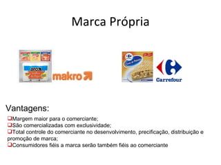 Marca Própria




Vantagens:
Margem maior para o comerciante;
São comercializadas com exclusividade;
Total controle do comerciante no desenvolvimento, precificação, distribuição e
promoção de marca;
Consumidores fiéis a marca serão também fiéis ao comerciante
 
