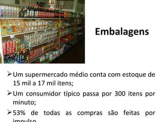 Embalagens


 Um supermercado médio conta com estoque de
  15 mil a 17 mil itens;
 Um consumidor típico passa por 300 itens por
  minuto;
 53% de todas as compras são feitas por
 