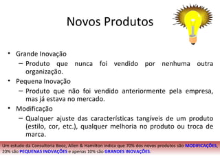 Novos Produtos

  • Grande Inovação
     – Produto que nunca foi vendido por nenhuma outra
       organização.
  • Pequena Inovação
     – Produto que não foi vendido anteriormente pela empresa,
       mas já estava no mercado.
  • Modificação
     – Qualquer ajuste das características tangíveis de um produto
       (estilo, cor, etc.), qualquer melhoria no produto ou troca de
       marca.
Um estudo da Consultoria Booz, Allen & Hamilton indica que 70% dos novos produtos são MODIFICAÇÕES,
20% são PEQUENAS INOVAÇÕES e apenas 10% são GRANDES INOVAÇÕES.
 