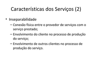 Características dos Serviços (2)
• Inseparabilidade
  – Conexão física entre o provedor de serviços com o
    serviço prestado;
  – Envolvimento do cliente no processo de produção
    do serviço;
  – Envolvimento de outros clientes no processo de
    produção do serviço.
 