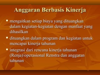 AnggaranAnggaran Berbasis KinerjaBerbasis Kinerja
 mengaitkan setiap biaya yang dituangkanmengaitkan setiap biaya yang dituangkan
dalam kegiatan-kegiatan dengan manfaat yangdalam kegiatan-kegiatan dengan manfaat yang
dihasilkandihasilkan
 dituangkan dalam program dan kegiatan untukdituangkan dalam program dan kegiatan untuk
mencapai kinerja tahunanmencapai kinerja tahunan
 integrasi dari rencana kinerja tahunanintegrasi dari rencana kinerja tahunan
(Renja)/operasional Renstra dan anggaran(Renja)/operasional Renstra dan anggaran
tahunantahunan
 