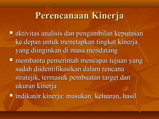 PerencanaanPerencanaan KinerjaKinerja
 aktivitas analisis dan pengambilan keputusanaktivitas analisis dan pengambilan keputusan
ke depan untuk menetapkan tingkat kinerjake depan untuk menetapkan tingkat kinerja
yang diinginkan di masa mendatangyang diinginkan di masa mendatang
 membantu pemerintah mencapai tujuan yangmembantu pemerintah mencapai tujuan yang
sudah diidentifikasikan dalam rencanasudah diidentifikasikan dalam rencana
stratejik, termasuk pembuatan target danstratejik, termasuk pembuatan target dan
ukuran kinerjaukuran kinerja
 indikator kinerja: masukan, keluaran, hasilindikator kinerja: masukan, keluaran, hasil
 