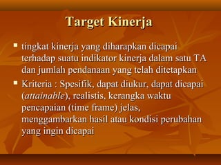 TargetTarget KinerjaKinerja
 tingkat kinerja yang diharapkan dicapaitingkat kinerja yang diharapkan dicapai
terhadap suatu indikator kinerja dalam satu TAterhadap suatu indikator kinerja dalam satu TA
dan jumlah pendanaan yang telah ditetapkandan jumlah pendanaan yang telah ditetapkan
 Kriteria : Spesifik, dapat diukur, dapat dicapaiKriteria : Spesifik, dapat diukur, dapat dicapai
((attainableattainable), realistis, kerangka waktu), realistis, kerangka waktu
pencapaian (time frame) jelas,pencapaian (time frame) jelas,
menggambarkan hasil atau kondisi perubahanmenggambarkan hasil atau kondisi perubahan
yang ingin dicapaiyang ingin dicapai
 