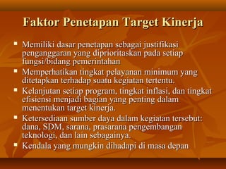 Faktor Penetapan Target KinerjaFaktor Penetapan Target Kinerja
 Memiliki dasar penetapan sebagai justifikasiMemiliki dasar penetapan sebagai justifikasi
penganggaran yang diprioritaskan pada setiappenganggaran yang diprioritaskan pada setiap
fungsi/bidang pemerintahanfungsi/bidang pemerintahan
 Memperhatikan tingkat pelayanan minimum yangMemperhatikan tingkat pelayanan minimum yang
ditetapkan terhadap suatu kegiatan tertentu.ditetapkan terhadap suatu kegiatan tertentu.
 KelanjutanKelanjutan setiap program, tingkat inflasi, dan tingkatsetiap program, tingkat inflasi, dan tingkat
efisiensi menjadi bagian yang penting dalamefisiensi menjadi bagian yang penting dalam
menentukan target kinerja.menentukan target kinerja.
 Ketersediaan sumber daya dalam kegiatan tersebut:Ketersediaan sumber daya dalam kegiatan tersebut:
dana, SDM, sarana, prasarana pengembangandana, SDM, sarana, prasarana pengembangan
teknologi, dan lain sebagainya.teknologi, dan lain sebagainya.
 Kendala yang mungkin dihadapi di masa depanKendala yang mungkin dihadapi di masa depan
 