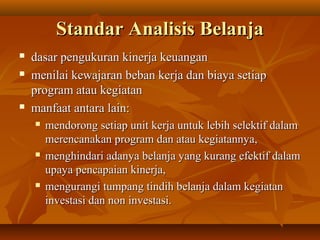 Standar Analisis BelanjaStandar Analisis Belanja
 dasar pengukuran kinerja keuangandasar pengukuran kinerja keuangan
 menilai kewajaran beban kerja dan biaya setiapmenilai kewajaran beban kerja dan biaya setiap
program atau kegiatanprogram atau kegiatan
 manfaat antara lain:manfaat antara lain:
 mendorong setiap unit kerja untuk lebih selektif dalammendorong setiap unit kerja untuk lebih selektif dalam
merencanakan program dan atau kegiatannya,merencanakan program dan atau kegiatannya,
 menghindari adanya belanja yang kurang efektif dalammenghindari adanya belanja yang kurang efektif dalam
upaya pencapaian kinerja,upaya pencapaian kinerja,
 mengurangi tumpang tindih belanja dalam kegiatanmengurangi tumpang tindih belanja dalam kegiatan
investasi dan non investasi.investasi dan non investasi.
 