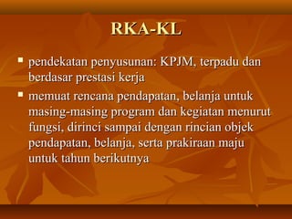 RKA-KLRKA-KL
 pendekatan penyusunan: KPJM,pendekatan penyusunan: KPJM, terpadu danterpadu dan
berdasar prestasi kerjaberdasar prestasi kerja
 memuat rencana pendapatan, belanja untukmemuat rencana pendapatan, belanja untuk
masing-masing program dan kegiatan menurutmasing-masing program dan kegiatan menurut
fungsi, dirinci sampai dengan rincian objekfungsi, dirinci sampai dengan rincian objek
pendapatan, belanja, serta prakiraan majupendapatan, belanja, serta prakiraan maju
untuk tahun berikutnyauntuk tahun berikutnya
 