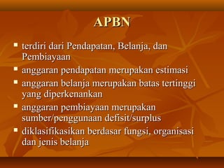 APBNAPBN
 terdiri dari Pendapatan, Belanja, danterdiri dari Pendapatan, Belanja, dan
PembiayaanPembiayaan
 anggaran pendapatan merupakan estimasianggaran pendapatan merupakan estimasi
 anggaran belanja merupakan batas tertinggianggaran belanja merupakan batas tertinggi
yang diperkenankanyang diperkenankan
 anggaran pembiayaan merupakananggaran pembiayaan merupakan
sumber/penggunaan defisit/surplussumber/penggunaan defisit/surplus
 diklasifikasikan berdasar fungsi, organisasidiklasifikasikan berdasar fungsi, organisasi
dan jenis belanjadan jenis belanja
 