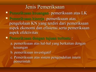 Pemeriksaan keuanganPemeriksaan keuangan: pemeriksaan atas LK: pemeriksaan atas LK
 Pemeriksaan kinerjaPemeriksaan kinerja: pemeriksaan atas: pemeriksaan atas
pengelolaan KN yang terdiri dari pemeriksaanpengelolaan KN yang terdiri dari pemeriksaan
aspek ekonomi dan efisiensi serta pemeriksaanaspek ekonomi dan efisiensi serta pemeriksaan
aspek efektivitasaspek efektivitas
 Pemeriksaan dengan tujuan tertentuPemeriksaan dengan tujuan tertentu ::
a. pemeriksaan atas hal-hal yang berkaitan dengana. pemeriksaan atas hal-hal yang berkaitan dengan
keuangankeuangan
b. pemeriksaan investigatifb. pemeriksaan investigatif
c. Pemeriksaan atas sistem pengendalian internc. Pemeriksaan atas sistem pengendalian intern
pemerintahpemerintah
Jenis PemeriksaanJenis Pemeriksaan
 