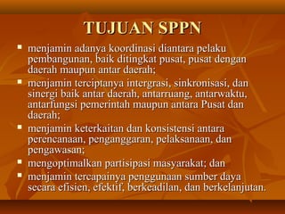 TUJUAN SPPNTUJUAN SPPN
 menjamin adanya koordinasi diantara pelakumenjamin adanya koordinasi diantara pelaku
pembangunan, baik ditingkat pusat, pusat denganpembangunan, baik ditingkat pusat, pusat dengan
daerah maupun antar daerah;daerah maupun antar daerah;
 menjamin terciptanya intergrasi, sinkronisasi, danmenjamin terciptanya intergrasi, sinkronisasi, dan
sinergi baik antar daerah, antarruang, antarwaktu,sinergi baik antar daerah, antarruang, antarwaktu,
antarfungsi pemerintah maupun antara Pusat danantarfungsi pemerintah maupun antara Pusat dan
daerah;daerah;
 menjamin keterkaitan dan konsistensi antaramenjamin keterkaitan dan konsistensi antara
perencanaan, penganggaran, pelaksanaan, danperencanaan, penganggaran, pelaksanaan, dan
pengawasan;pengawasan;
 mengoptimalkan partisipasi masyarakat; danmengoptimalkan partisipasi masyarakat; dan
 menjamin tercapainya penggunaan sumber dayamenjamin tercapainya penggunaan sumber daya
secara efisien, efektif, berkeadilan, dan berkelanjutan.secara efisien, efektif, berkeadilan, dan berkelanjutan.
 