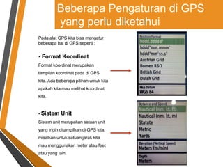 Pada alat GPS kita bisa mengatur
beberapa hal di GPS seperti :
• Format Koordinat
Format koordinat merupakan
tampilan koordinat pada di GPS
kita. Ada beberapa pilihan untuk kita
apakah kita mau melihat koordinat
kita.
• Sistem Unit
Sistem unit merupakan satuan unit
yang ingin ditampilkan di GPS kita,
misalkan untuk satuan jarak kita
mau menggunakan meter atau feet
atau yang lain.
Beberapa Pengaturan di GPS
yang perlu diketahui
 