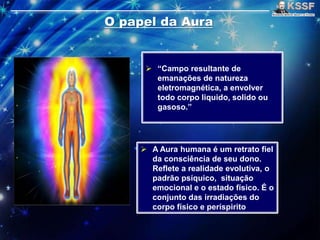  “Campo resultante de
emanações de natureza
eletromagnética, a envolver
todo corpo liquido, solido ou
gasoso.”
 A Aura humana é um retrato fiel
da consciência de seu dono.
Reflete a realidade evolutiva, o
padrão psíquico, situação
emocional e o estado físico. É o
conjunto das irradiações do
corpo físico e períspirito
 
