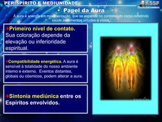 A aura é energia em movimentação, que se expande no contorno do corpo,refletindo
saúde,sentimentos,virtudes e vícios.
Primeiro nível de contato.
Sua coloração depende da
elevação ou inferioridade
espiritual.
Compatibilidade energética. A aura é
sensível à totalidade do nosso ambiente
interno e externo. Eventos distantes,
globais ou cósmicos, podem alterar a aura.
Sintonia mediúnica entre os
Espíritos envolvidos.
 