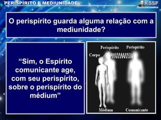 O perispírito guarda alguma relação com a
mediunidade?
“Sim, o Espírito
comunicante age,
com seu perispírito,
sobre o perispírito do
médium”
 