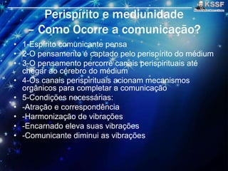 Perispírito e mediunidade
– Como Ocorre a comunicaçāo?
• 1-Espírito comunicante pensa
• 2-O pensamento é captado pelo perispírito do médium
• 3-O pensamento percorre canais perispirituais até
chegar ao cérebro do médium
• 4-Os canais perispirituais acionam mecanismos
orgânicos para completar a comunicaçāo
• 5-Condições necessárias:
• -Atraçāo e correspondência
• -Harmonizaçāo de vibrações
• -Encarnado eleva suas vibrações
• -Comunicante diminui as vibrações
 