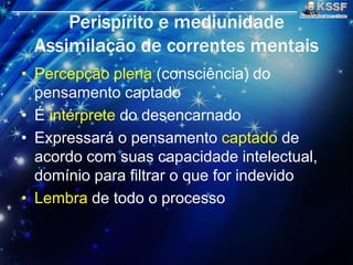Perispírito e mediunidade
Assimilaçāo de correntes mentais
• Percepçāo plena (consciência) do
pensamento captado
• É intérprete do desencarnado
• Expressará o pensamento captado de
acordo com suas capacidade intelectual,
domínio para filtrar o que for indevido
• Lembra de todo o processo
 