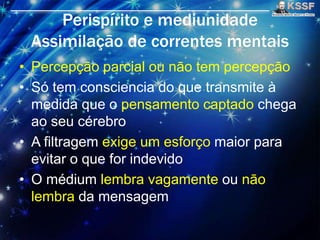 Perispírito e mediunidade
Assimilaçāo de correntes mentais
• Percepçāo parcial ou nāo tem percepçāo
• Só tem consciencia do que transmite à
medida que o pensamento captado chega
ao seu cérebro
• A filtragem exige um esforço maior para
evitar o que for indevido
• O médium lembra vagamente ou nāo
lembra da mensagem
 