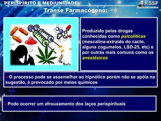 Produzido pelas drogas
conhecidas como psicolíticas
(mescalina-extraído do cacto,
alguns cogumelos, LSD-25, etc) e
por outras mais comuns como os
anestésicos
O processo pode se assemelhar ao hipnótico porém não se apóia na
sugestão, é provocado por meios químicos
Pode ocorrer um afrouxamento dos laços perispirituais
 
