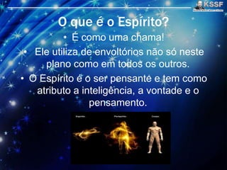 O que é o Espírito?
• É como uma chama!
• Ele utiliza de envoltórios nāo só neste
plano como em todos os outros.
• O Espírito é o ser pensante e tem como
atributo a inteligência, a vontade e o
pensamento.
 