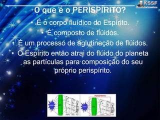 O que é o PERISPÍRITO?
• É o corpo fluídico do Espírito.
• É composto de flúidos.
• É um processo de aglutinaçāo de flúidos.
• O Espírito entāo atrai do flúido do planeta
as partículas para composiçāo do seu
próprio perispírito.
 